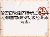 哈密初级经济师考试指导中心哪里有(哈密初级经济师考点)