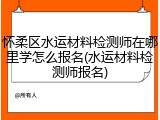 怀柔区水运材料检测师在哪里学怎么报名(水运材料检测师报名)