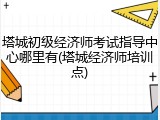 塔城初级经济师考试指导中心哪里有(塔城经济师培训点)