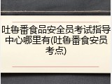 吐鲁番食品安全员考试指导中心哪里有(吐鲁番食安员考点)