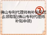 佛山专利代理师有补贴吗怎么领取呢(佛山专利代理师补贴申领)