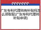 广东专利代理师有补贴吗怎么领取呢(广东专利代理师补贴申领)