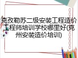 克孜勒苏二级安装工程造价工程师培训学校哪里好(克州安装造价培训)