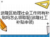武隆区助理社会工作师有补贴吗怎么领取呢(武隆社工补贴申领)