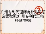 广州专利代理师有补贴吗怎么领取呢(广州专利代理师补贴申领)