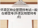 怀柔区物业管理师考试一般在哪里考(怀柔区物管师考点)