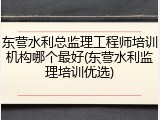 东营水利总监理工程师培训机构哪个最好(东营水利监理培训优选)