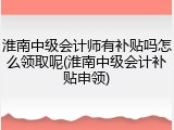 淮南中级会计师有补贴吗怎么领取呢(淮南中级会计补贴申领)
