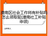 潼南区社会工作师有补贴吗怎么领取呢(潼南社工补贴申领)