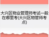 大兴区物业管理师考试一般在哪里考(大兴区物管师考点)