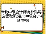 淮北中级会计师有补贴吗怎么领取呢(淮北中级会计补贴申领)