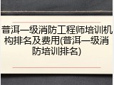 普洱一级消防工程师培训机构排名及费用(普洱一级消防培训排名)