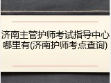 济南主管护师考试指导中心哪里有(济南护师考点查询)