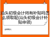 汕头初级会计师有补贴吗怎么领取呢(汕头初级会计补贴申领)