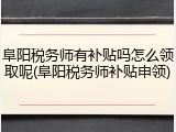 阜阳税务师有补贴吗怎么领取呢(阜阳税务师补贴申领)