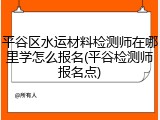 平谷区水运材料检测师在哪里学怎么报名(平谷检测师报名点)