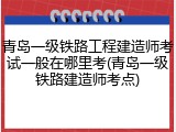 青岛一级铁路工程建造师考试一般在哪里考(青岛一级铁路建造师考点)