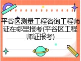 平谷区测量工程咨询工程师证在哪里报考(平谷区工程师证报考)