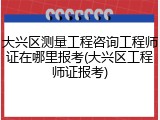 大兴区测量工程咨询工程师证在哪里报考(大兴区工程师证报考)