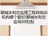 聊城水利总监理工程师培训机构哪个最好(聊城水利总监培训优选)