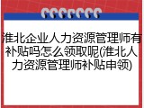 淮北企业人力资源管理师有补贴吗怎么领取呢(淮北人力资源管理师补贴申领)