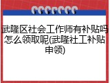 武隆区社会工作师有补贴吗怎么领取呢(武隆社工补贴申领)