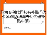 珠海专利代理师有补贴吗怎么领取呢(珠海专利代理补贴申领)