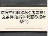 临沂护师职称怎么考需要什么条件(临沂护师职称报考条件)