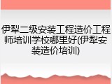 伊犁二级安装工程造价工程师培训学校哪里好(伊犁安装造价培训)