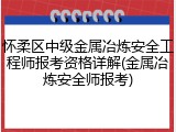 怀柔区中级金属冶炼安全工程师报考资格详解(金属冶炼安全师报考)