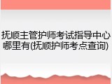 抚顺主管护师考试指导中心哪里有(抚顺护师考点查询)