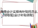 淮南会计实操有补贴吗怎么领取呢(会计补贴领取)