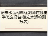 德宏水运材料检测师在哪里学怎么报名(德宏水运检测报名)