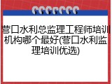 营口水利总监理工程师培训机构哪个最好(营口水利监理培训优选)