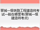 晋城一级铁路工程建造师考试一般在哪里考(晋城一级建造师考点)
