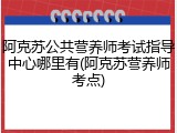 阿克苏公共营养师考试指导中心哪里有(阿克苏营养师考点)