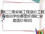 铜仁二级安装工程造价工程师培训学校哪里好(铜仁安装造价培训)