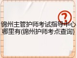 锦州主管护师考试指导中心哪里有(锦州护师考点查询)