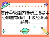 喀什中级经济师考试指导中心哪里有(喀什中级经济师辅导)
