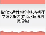 临沧水运材料检测师在哪里学怎么报名(临沧水运检测师报名)