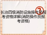 长治四级消防设施操作员报考资格详解(消防操作员报考资格)