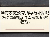 淮南家庭教育指导有补贴吗怎么领取呢(淮南家教补贴领取)