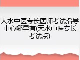 天水中医专长医师考试指导中心哪里有(天水中医专长考试点)