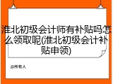 淮北初级会计师有补贴吗怎么领取呢(淮北初级会计补贴申领)