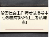 哈密社会工作师考试指导中心哪里有(哈密社工考试地点)