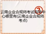 云南企业合规师考试指导中心哪里有(云南企业合规师考点)