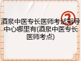 酒泉中医专长医师考试指导中心哪里有(酒泉中医专长医师考点)
