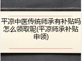 平凉中医传统师承有补贴吗怎么领取呢(平凉师承补贴申领)