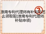 淮南专利代理师有补贴吗怎么领取呢(淮南专利代理师补贴申领)