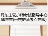 丹东主管护师考试指导中心哪里有(丹东护师考点在哪)